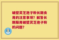 破壁灵芝孢子粉长期食用的注意事项？解答长期服用破壁灵芝孢子粉的问题？
