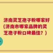 济南灵芝孢子粉哪家好(济南市哪家品牌的灵芝孢子粉口碑最佳？)