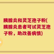 胰腺炎和灵芝孢子粉(胰腺炎患者可试灵芝孢子粉，助改善病情)