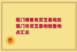 厦门哪里有灵芝基地卖厦门市灵芝基地销售地点汇总