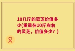 10几斤的灵芝价值多少(重量在10斤左右的灵芝，价值多少？)