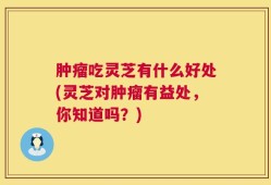 肿瘤吃灵芝有什么好处(灵芝对肿瘤有益处，你知道吗？)