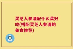 灵芝人参酒配什么菜好吃(搭配灵芝人参酒的美食推荐)