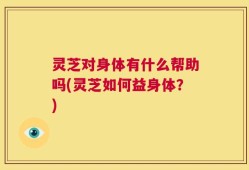 灵芝对身体有什么帮助吗(灵芝如何益身体？)