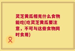 灵芝黄瓜相克什么食物能吃(吃灵芝黄瓜要注意，不可与这些食物同时食用)