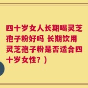 四十岁女人长期喝灵芝孢子粉好吗 长期饮用灵芝孢子粉是否适合四十岁女性？)
