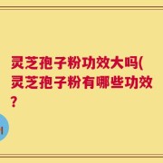 灵芝孢子粉功效大吗(灵芝孢子粉有哪些功效？