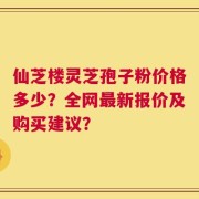 仙芝楼灵芝孢子粉价格多少？全网最新报价及购买建议？