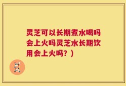 灵芝可以长期煮水喝吗会上火吗灵芝水长期饮用会上火吗？)