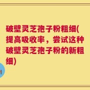 破壁灵芝孢子粉粗细(提高吸收率，尝试这种破壁灵芝孢子粉的新粗细)