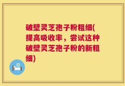破壁灵芝孢子粉粗细(提高吸收率，尝试这种破壁灵芝孢子粉的新粗细)