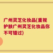 广州灵芝化妆品(重视护肤广州灵芝化妆品你不可错过)