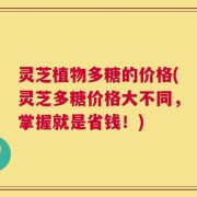 灵芝植物多糖的价格(灵芝多糖价格大不同，掌握就是省钱！)