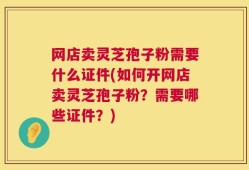 网店卖灵芝孢子粉需要什么证件(如何开网店卖灵芝孢子粉？需要哪些证件？)
