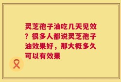 灵芝孢子油吃几天见效？很多人都说灵芝孢子油效果好，那大概多久可以有效果