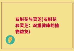 石斛花与灵芝(石斛花和灵芝：双重健康的植物益友)