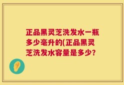 正品黑灵芝洗发水一瓶多少毫升的(正品黑灵芝洗发水容量是多少？