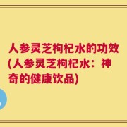 人参灵芝枸杞水的功效(人参灵芝枸杞水：神奇的健康饮品)
