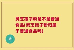 灵芝孢子粉是不是普通食品(灵芝孢子粉归属于普通食品吗)