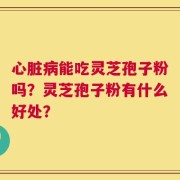 心脏病能吃灵芝孢子粉吗？灵芝孢子粉有什么好处？