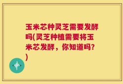 玉米芯种灵芝需要发酵吗(灵芝种植需要将玉米芯发酵，你知道吗？)