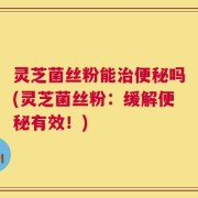 灵芝菌丝粉能治便秘吗(灵芝菌丝粉：缓解便秘有效！)