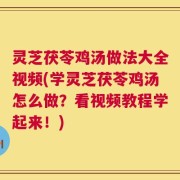 灵芝茯苓鸡汤做法大全视频(学灵芝茯苓鸡汤怎么做？看视频教程学起来！)