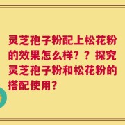 灵芝孢子粉配上松花粉的效果怎么样？？探究灵芝孢子粉和松花粉的搭配使用？