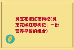 灵芝花椒红枣枸杞(灵芝花椒红枣枸杞：一份营养早餐的组合)