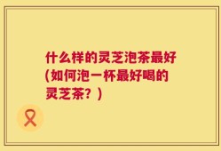 什么样的灵芝泡茶最好(如何泡一杯最好喝的灵芝茶？)