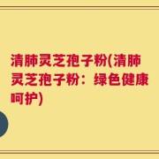 清肺灵芝孢子粉(清肺灵芝孢子粉：绿色健康呵护)