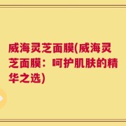 威海灵芝面膜(威海灵芝面膜：呵护肌肤的精华之选)