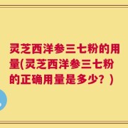 灵芝西洋参三七粉的用量(灵芝西洋参三七粉的正确用量是多少？)
