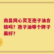 南昌同心灵芝孢子油合格吗？孢子油哪个牌子最好？