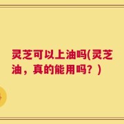 灵芝可以上油吗(灵芝油，真的能用吗？)