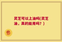 灵芝可以上油吗(灵芝油，真的能用吗？)