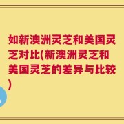 如新澳洲灵芝和美国灵芝对比(新澳洲灵芝和美国灵芝的差异与比较)