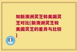 如新澳洲灵芝和美国灵芝对比(新澳洲灵芝和美国灵芝的差异与比较)