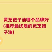 灵芝孢子油哪个品牌好(推荐最优质的灵芝孢子油)