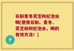 石斛麦冬灵芝枸杞泡水喝(使用石斛、麦冬、灵芝和枸杞泡水，喝的有效方法！)