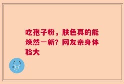 吃孢子粉，肤色真的能焕然一新？网友亲身体验大