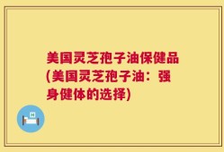美国灵芝孢子油保健品(美国灵芝孢子油：强身健体的选择)
