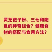 灵芝孢子粉、三七和鲍鱼的神奇组合？健康食材的搭配与食用方法？