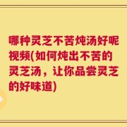 哪种灵芝不苦炖汤好呢视频(如何炖出不苦的灵芝汤，让你品尝灵芝的好味道)
