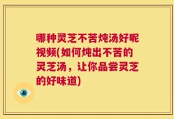 哪种灵芝不苦炖汤好呢视频(如何炖出不苦的灵芝汤，让你品尝灵芝的好味道)