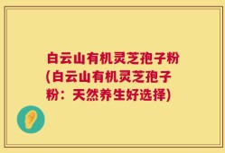 白云山有机灵芝孢子粉(白云山有机灵芝孢子粉：天然养生好选择)