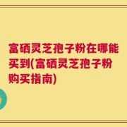 富硒灵芝孢子粉在哪能买到(富硒灵芝孢子粉购买指南)