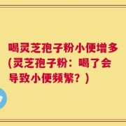 喝灵芝孢子粉小便增多(灵芝孢子粉：喝了会导致小便频繁？)