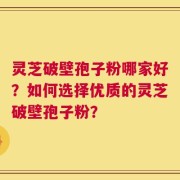 灵芝破壁孢子粉哪家好？如何选择优质的灵芝破壁孢子粉？
