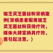 瑞芝灵芝菌丝粉肾病案例(肾病患者服用瑞芝灵芝菌丝粉获得疗效，媒体大肆宣扬其疗效，需引起注意。)